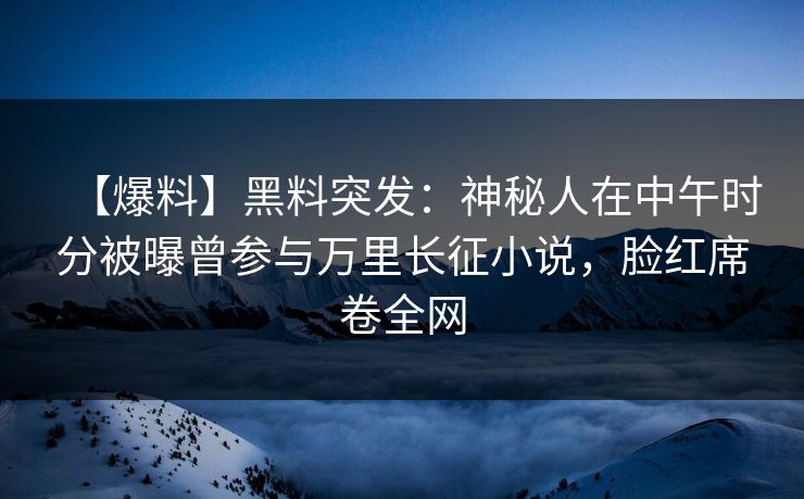 【爆料】黑料突发：神秘人在中午时分被曝曾参与万里长征小说，脸红席卷全网