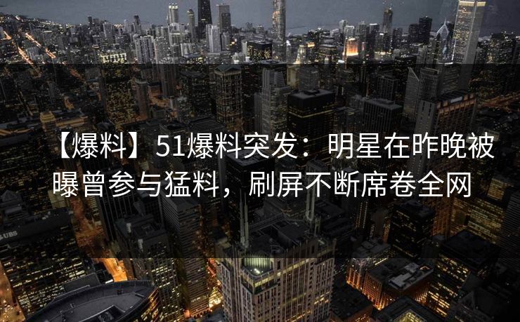 【爆料】51爆料突发：明星在昨晚被曝曾参与猛料，刷屏不断席卷全网
