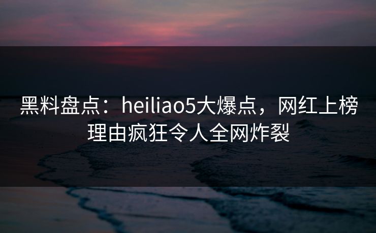 黑料盘点：heiliao5大爆点，网红上榜理由疯狂令人全网炸裂