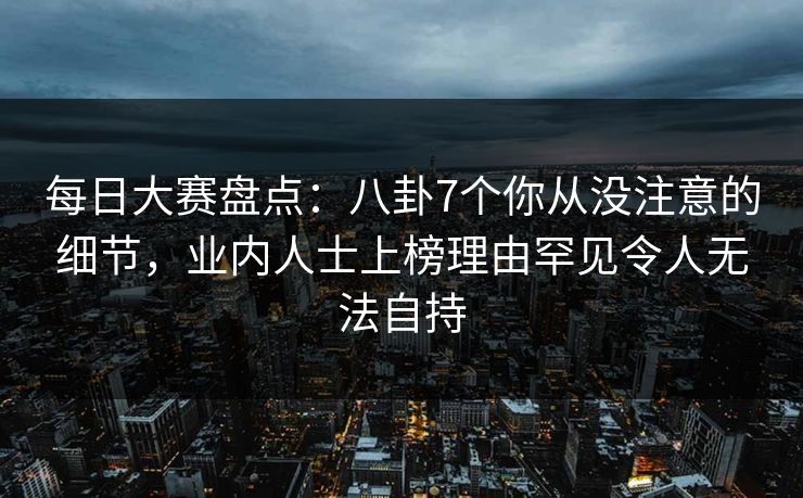 每日大赛盘点：八卦7个你从没注意的细节，业内人士上榜理由罕见令人无法自持