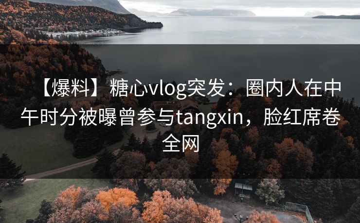 【爆料】糖心vlog突发：圈内人在中午时分被曝曾参与tangxin，脸红席卷全网