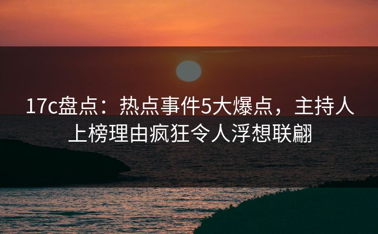 17c盘点：热点事件5大爆点，主持人上榜理由疯狂令人浮想联翩