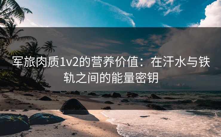 军旅肉质1v2的营养价值：在汗水与铁轨之间的能量密钥