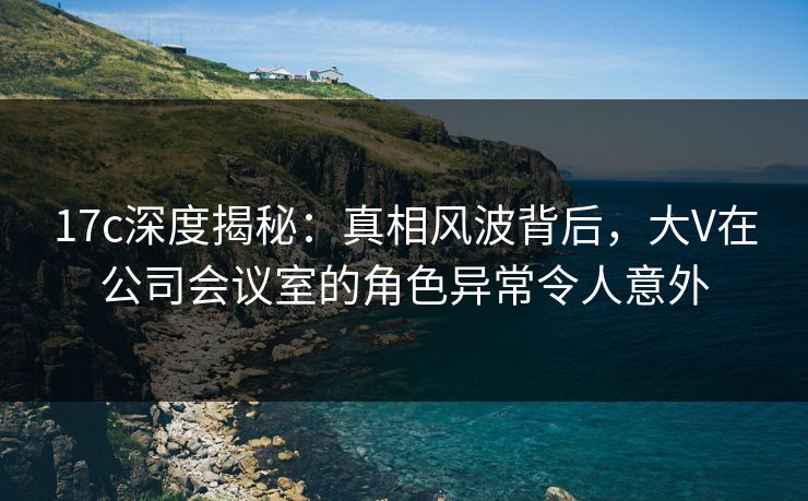17c深度揭秘：真相风波背后，大V在公司会议室的角色异常令人意外