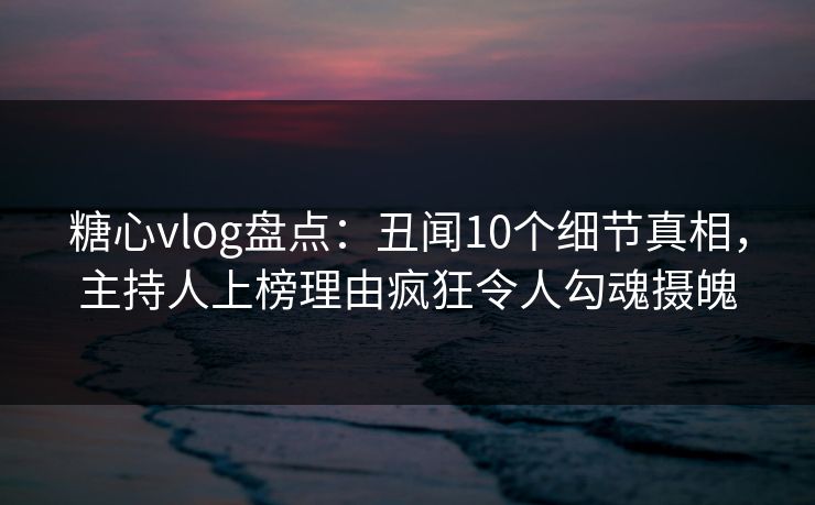 糖心vlog盘点：丑闻10个细节真相，主持人上榜理由疯狂令人勾魂摄魄