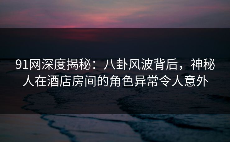 91网深度揭秘：八卦风波背后，神秘人在酒店房间的角色异常令人意外
