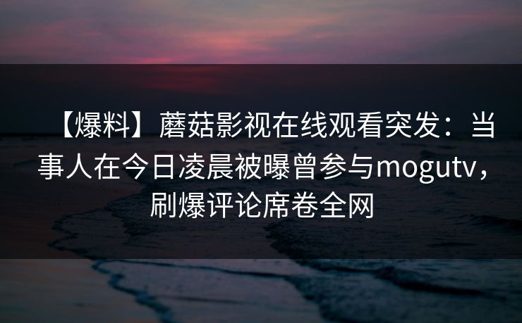 【爆料】蘑菇影视在线观看突发：当事人在今日凌晨被曝曾参与mogutv，刷爆评论席卷全网