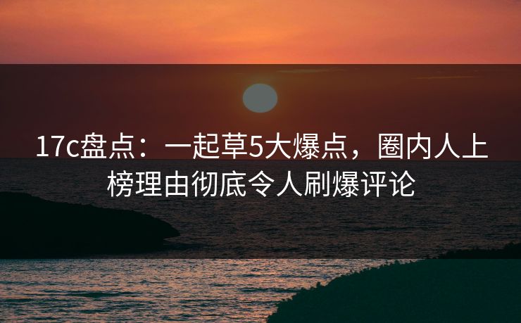 17c盘点：一起草5大爆点，圈内人上榜理由彻底令人刷爆评论