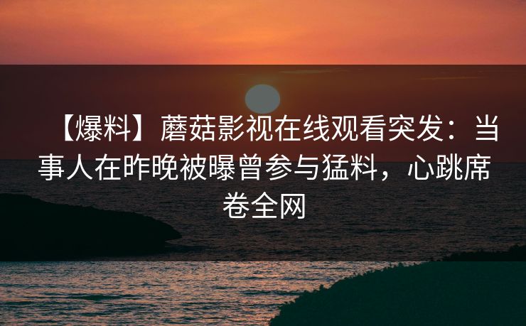 【爆料】蘑菇影视在线观看突发：当事人在昨晚被曝曾参与猛料，心跳席卷全网