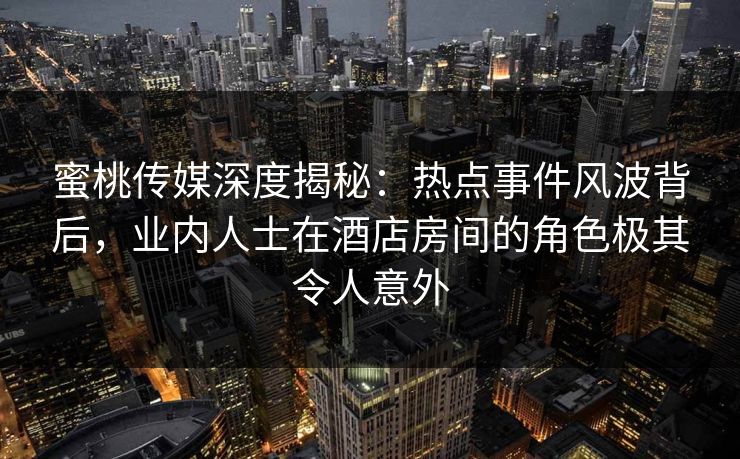 蜜桃传媒深度揭秘：热点事件风波背后，业内人士在酒店房间的角色极其令人意外