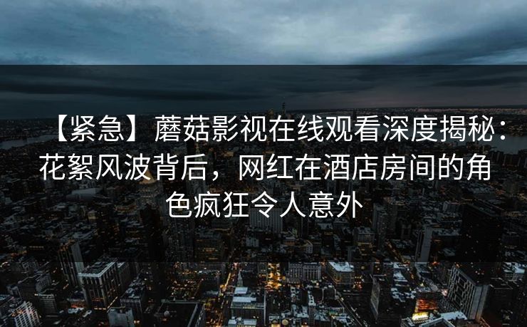 【紧急】蘑菇影视在线观看深度揭秘：花絮风波背后，网红在酒店房间的角色疯狂令人意外