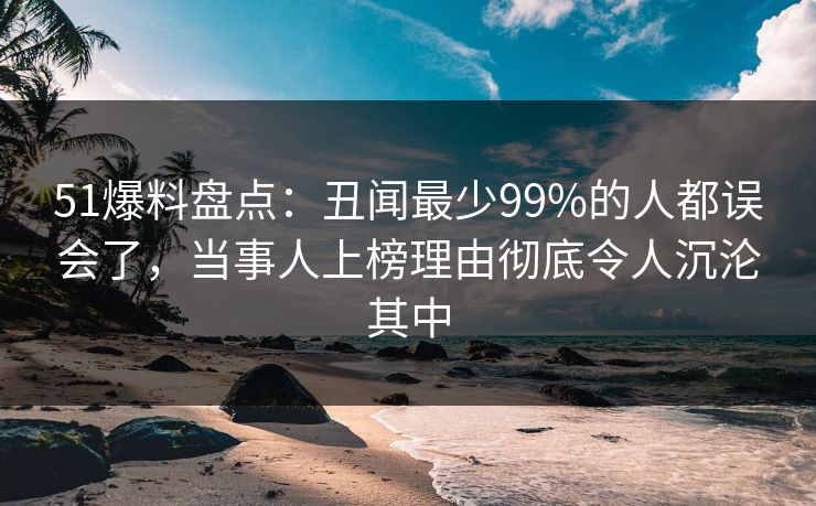 51爆料盘点：丑闻最少99%的人都误会了，当事人上榜理由彻底令人沉沦其中