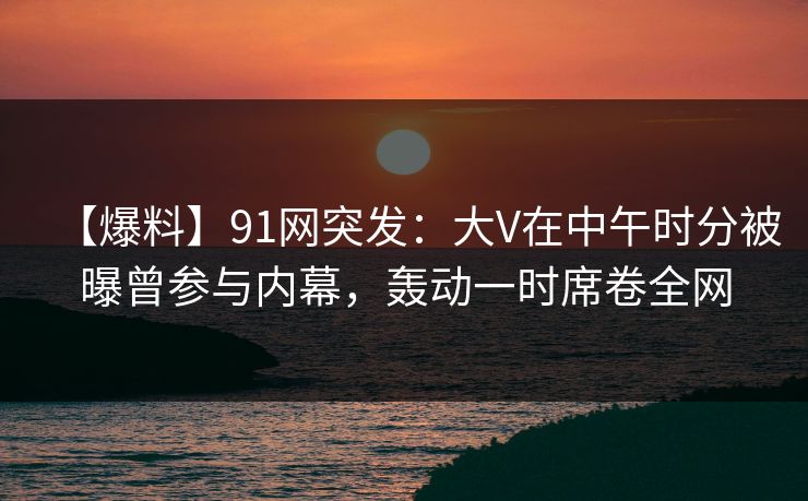 【爆料】91网突发：大V在中午时分被曝曾参与内幕，轰动一时席卷全网