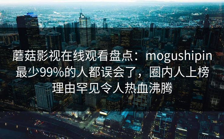 蘑菇影视在线观看盘点：mogushipin最少99%的人都误会了，圈内人上榜理由罕见令人热血沸腾