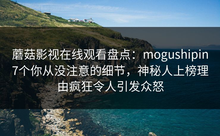蘑菇影视在线观看盘点：mogushipin7个你从没注意的细节，神秘人上榜理由疯狂令人引发众怒