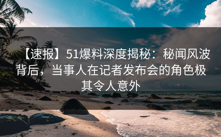 【速报】51爆料深度揭秘：秘闻风波背后，当事人在记者发布会的角色极其令人意外