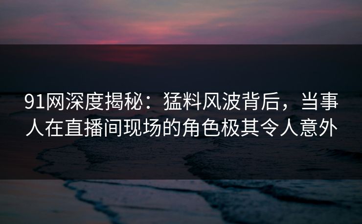 91网深度揭秘：猛料风波背后，当事人在直播间现场的角色极其令人意外