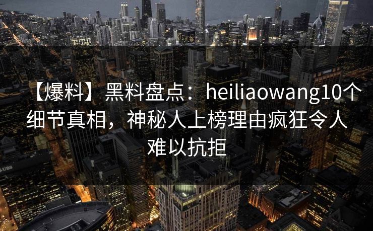 【爆料】黑料盘点：heiliaowang10个细节真相，神秘人上榜理由疯狂令人难以抗拒