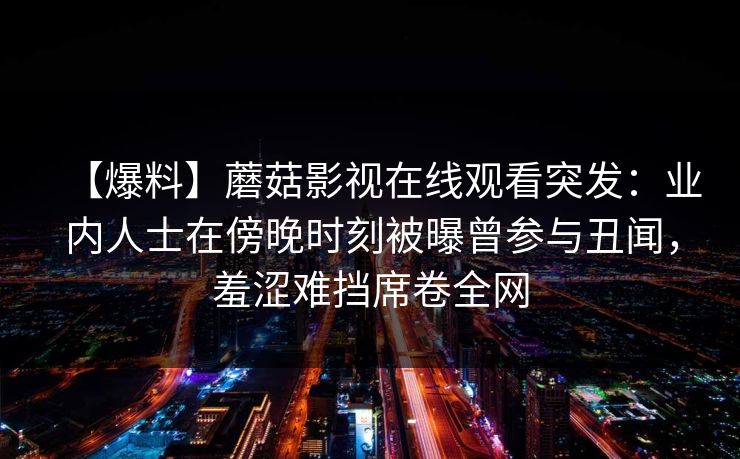 【爆料】蘑菇影视在线观看突发：业内人士在傍晚时刻被曝曾参与丑闻，羞涩难挡席卷全网