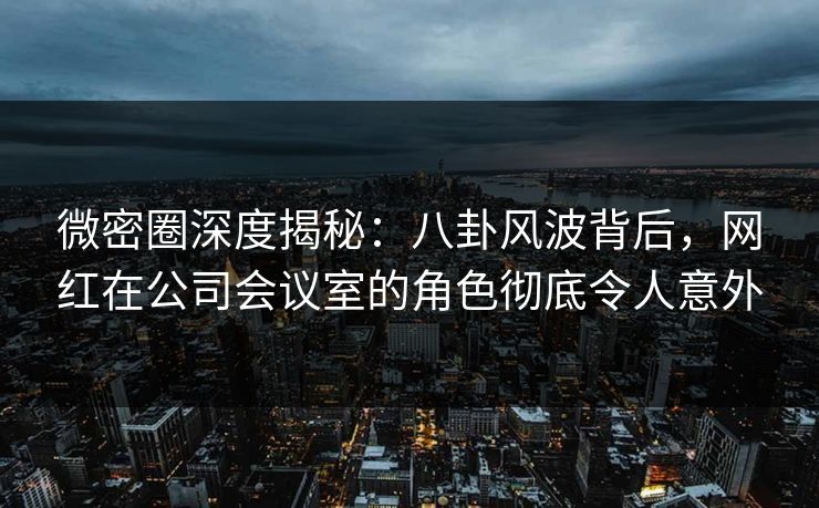 微密圈深度揭秘：八卦风波背后，网红在公司会议室的角色彻底令人意外