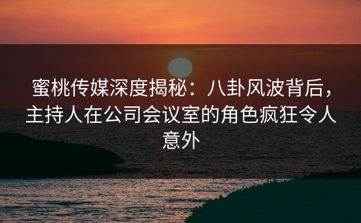 蜜桃传媒深度揭秘：八卦风波背后，主持人在公司会议室的角色疯狂令人意外