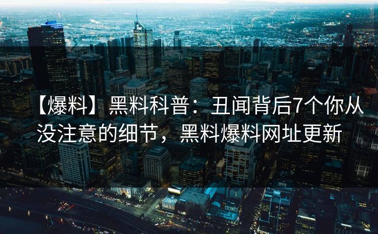 【爆料】黑料科普：丑闻背后7个你从没注意的细节，黑料爆料网址更新