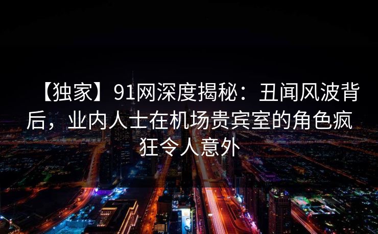 【独家】91网深度揭秘：丑闻风波背后，业内人士在机场贵宾室的角色疯狂令人意外