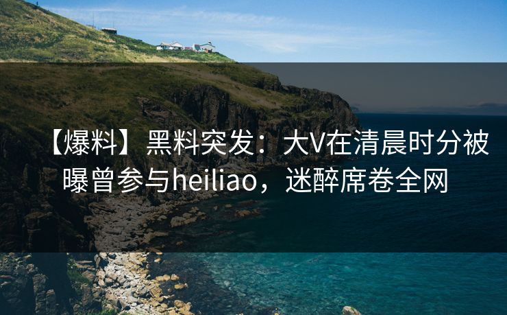 【爆料】黑料突发：大V在清晨时分被曝曾参与heiliao，迷醉席卷全网