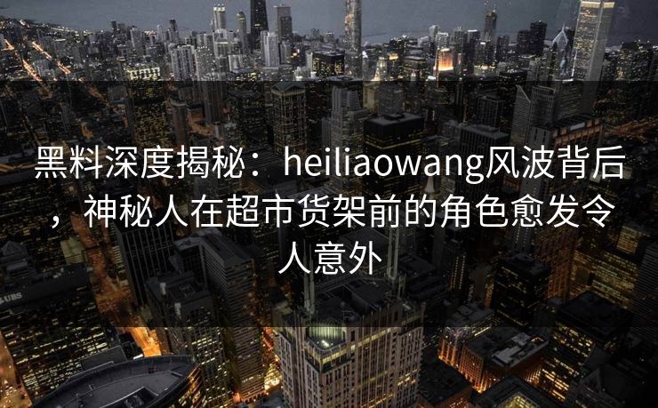 黑料深度揭秘：heiliaowang风波背后，神秘人在超市货架前的角色愈发令人意外