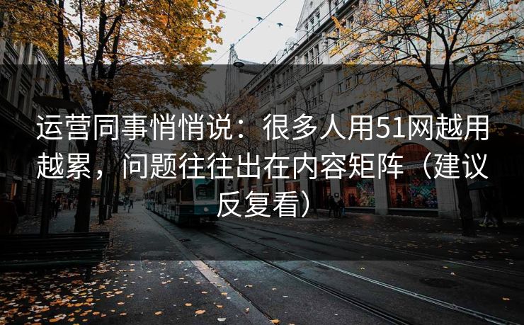 运营同事悄悄说：很多人用51网越用越累，问题往往出在内容矩阵（建议反复看）
