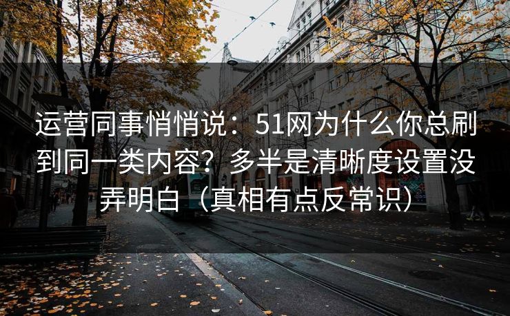 运营同事悄悄说：51网为什么你总刷到同一类内容？多半是清晰度设置没弄明白（真相有点反常识）