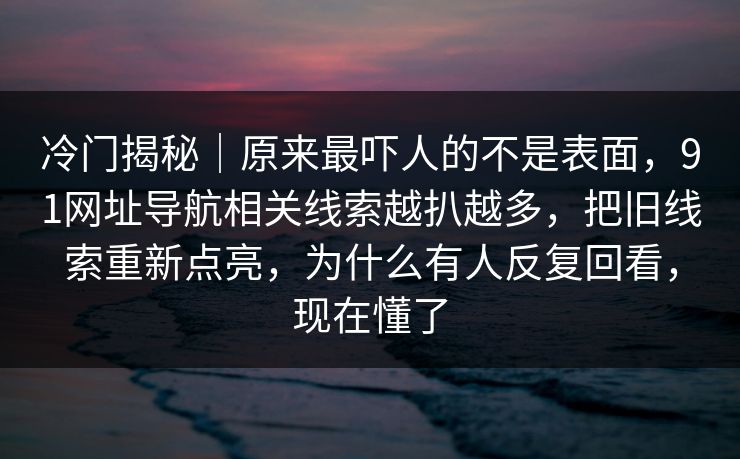 冷门揭秘｜原来最吓人的不是表面，91网址导航相关线索越扒越多，把旧线索重新点亮，为什么有人反复回看，现在懂了